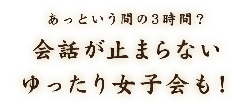 あっという間の3時間？会話が止まらないゆったり女子会も！